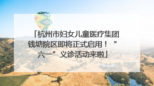 杭州市妇女儿童医疗集团钱塘院区即将正式启用！“六一”义诊活动来啦
