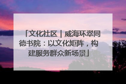 文化社区|威海环翠同德书院:以文化矩阵,构建服务群众新场景