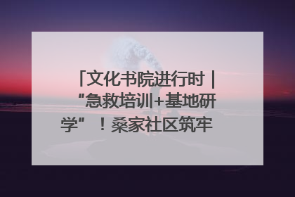 文化书院进行时｜“急救培训+基地研学”！桑家社区筑牢居民健康防线