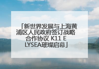 新世界发展与上海黄浦区人民政府签订战略合作协议 K11 ELYSEA璀璨启幕