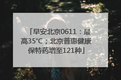 早安北京0611：最高35℃；北京普惠健康保特药增至121种