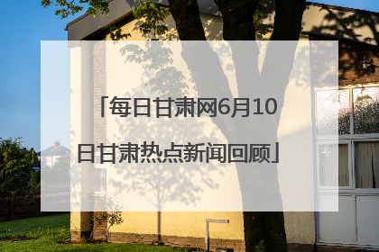 每日甘肃网6月10日甘肃热点新闻回顾