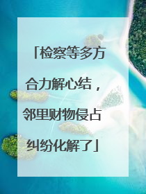 检察等多方合力解心结，邻里财物侵占纠纷化解了