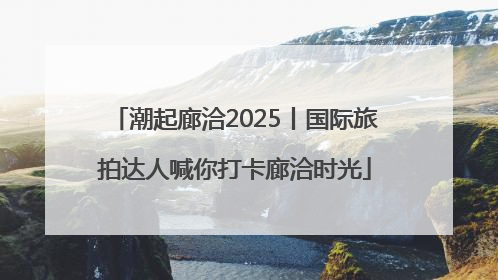 潮起廊洽2025丨国际旅拍达人喊你打卡廊洽时光