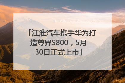 江淮汽车携手华为打造尊界S800，5月30日正式上市