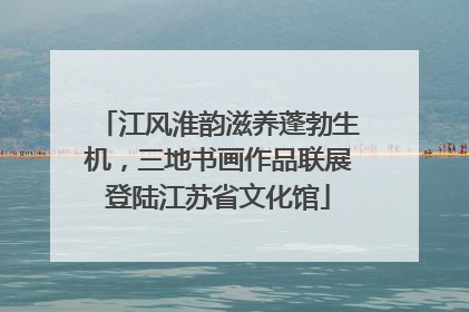 江风淮韵滋养蓬勃生机，三地书画作品联展登陆江苏省文化馆