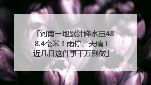 河南一地累计降水量488.4毫米！雨停、天晴！近几日这件事千万别做