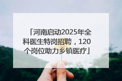 河南启动2025年全科医生特岗招聘，120个岗位助力乡镇医疗