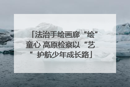 法治手绘画廊“绘”童心 高原检察以“艺”护航少年成长路