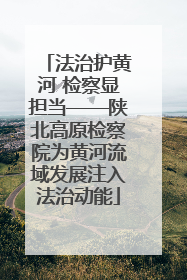 法治护黄河 检察显担当——陕北高原检察院为黄河流域发展注入法治动能