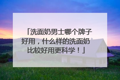 洗面奶男士哪个牌子好用，什么样的洗面奶比较好用更科学！