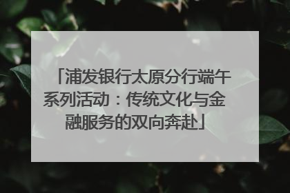 浦发银行太原分行端午系列活动：传统文化与金融服务的双向奔赴