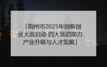 荆州市2025年创新创业大赛启动 四大赛道助力产业升级与人才集聚