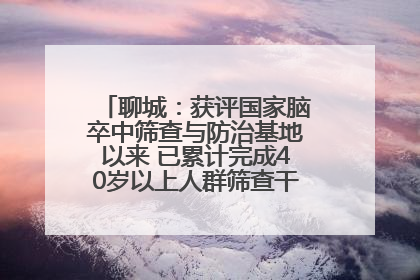 聊城：获评国家脑卒中筛查与防治基地以来 已累计完成40岁以上人群筛查干预40余万人次
