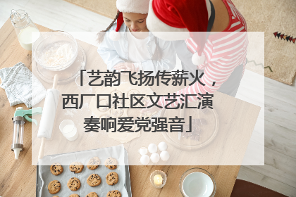 艺韵飞扬传薪火，西厂口社区文艺汇演奏响爱党强音