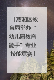 蒸湘区教育局举办“幼儿园教育能手”专业技能竞赛