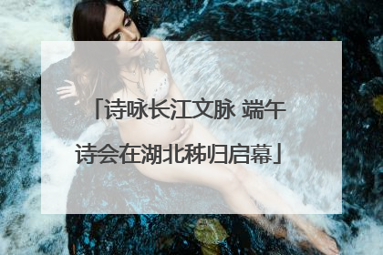 诗咏长江文脉 端午诗会在湖北秭归启幕