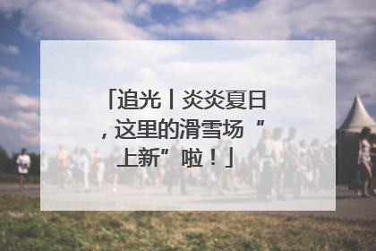 追光丨炎炎夏日，这里的滑雪场“上新”啦！