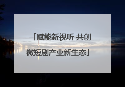 赋能新视听 共创微短剧产业新生态