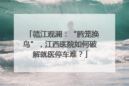 赣江观澜：“腾笼换鸟”，江西医院如何破解就医停车难？