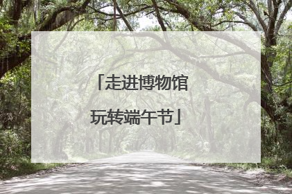 走进博物馆 玩转端午节