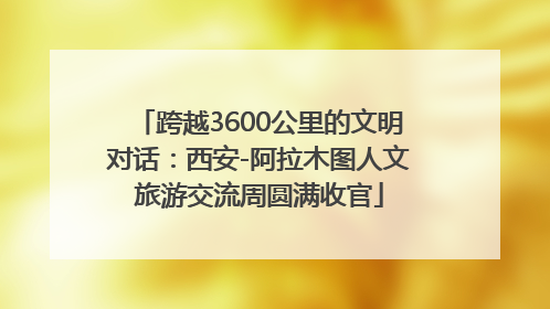 跨越3600公里的文明对话：西安-阿拉木图人文旅游交流周圆满收官