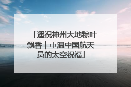 遥祝神州大地粽叶飘香｜重温中国航天员的太空祝福