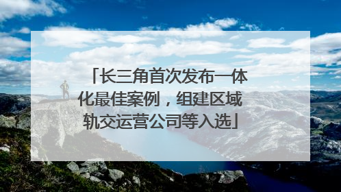 长三角首次发布一体化最佳案例，组建区域轨交运营公司等入选