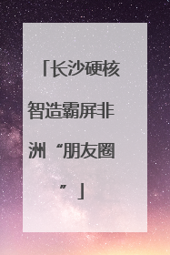 长沙硬核智造霸屏非洲“朋友圈”
