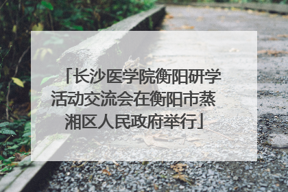 长沙医学院衡阳研学活动交流会在衡阳市蒸湘区人民政府举行