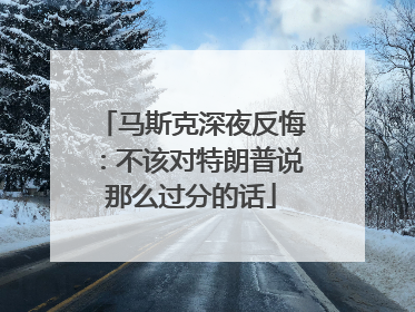 马斯克深夜反悔：不该对特朗普说那么过分的话
