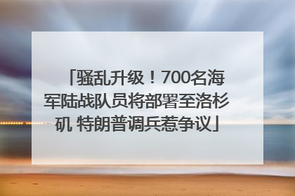 骚乱升级！700名海军陆战队员将部署至洛杉矶 特朗普调兵惹争议