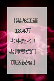 黑龙江省18.4万考生赴考！老师考点门前送祝福
