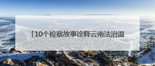 10个检察故事诠释云南法治温度 还原正义守护的动人瞬间