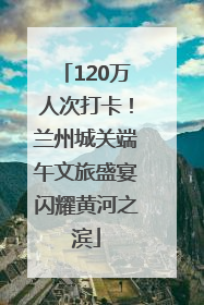 120万人次打卡！兰州城关端午文旅盛宴闪耀黄河之滨