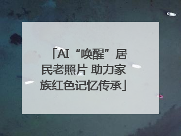 AI“唤醒”居民老照片 助力家族红色记忆传承