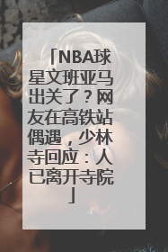 NBA球星文班亚马出关了？网友在高铁站偶遇，少林寺回应：人已离开寺院